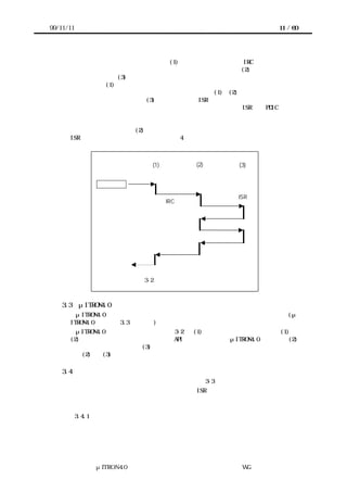 99/11/11                                                  11 / 60




      ロセッサが割込み処理を呼び出す処理(1)があり、次に、必要なら IRC の状態を調べて、
      割込みを要求したデバイスに対応する割込み処理を呼び出す処理(2)を経て、デバイス
      自身に関わる処理(3)が起動されるというフローである。プロセッサのアーキテクチャ
      によっては、(1)の部分はハードウェアで処理され、ソフトウェアの処理が不要な場合
      もある。前節に述べた仮想アーキテクチャに従えば、(1)と(2)の部分は割込みシステ
      ムで処理される部分であり、(3)に対応するのが ISR となる。この部分を他と切り離し
      て作成することをガイドラインとする。このようにして作られた ISR は、PDIC に求め
      られるポータビリティを持つことになる。この章では、割込みシステムについて説明
      すると共に、これが完全にサポートされていないプラットフォームにこのモデルを当
      てはめる際に必要となる(2)に対応する部分についてそのテンプレートを示す。なお、
      ISR 自体の設計ガイドラインについては、4 章で説明する。



                              (1)             (2)   (3)


               外部割込み

                                                    ISR
                                    IRC の操作




                 リターン

                        図 3-2 割込み処理のモデル



    3.3    μITRON4.0 仕様との関係
        μITRON4.0 仕様の割込み処理モデルは、このガイドラインと整合している。(μ
      ITRON4.0 仕様書の 3.3 節を参照)
        μITRON4.0 仕様では、カーネルが 図 3-2 の (1) のみをサポートする場合と、(1) と
      (2)をサポートする場合の両方に必要な API を規定している。μITRON4.0 仕様では、(2)
      の部分を割込みハンドラ、(3) の部分を割込みサービスルーチンと呼んで区別してい
      る。(2) と (3) の区別をしない場合はまとめて割込みハンドラの扱いとなる。

    3.4    割込みシステムの外部インターフェース
           割込みシステムの外部インタフェースモデルを図 3-3 に示す。
       要するに、割込み要求を入力すると、対応する ISR が起動されるというモデルである。
      ここではデバイスからの割込み出力を割込み要求ラインと呼び、割込みシステムへの
      入力を割込み入力ラインと呼ぶ。
           3.4.1 割込み要求の発生
       デバイスは、割込みシステムに対して割込み要求ラインで接続されており、割込みを
      要求する。一つのデバイスが複数の割込み要求ラインを持つことも許される。




               μITRON4.0 仕様研究会 デバイス ラ
                                   ド イバ設計ガイ ラ
                                           ド イン WG
 