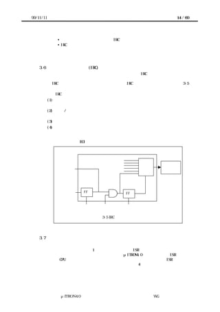 99/11/11                                                 14 / 60




              • デバイスの割込み要求ラインと IRC の割込み入力ラインとの接続方法
              • IRC の入力とプロセッサへの割込み要求の対応


           などに関する情報が必要となる。

    3.6    割込みコントローラ (IRC) のモデル
           割込みハンドラの処理のテンプレートを議論する際には IRC のモデルが必要である。
           ここでは、このガイドラインで想定するモデルについて説明する。いくつかの典型的
           な IRC を調査し、このガイドラインでは多くの IRC に適用可能なモデルとして図 3-5
           を採用した。
           この IRC モデルの機能は次のようにまとめられる。
           (1) 優先レベル制御 複数の割込み要求がある場合に、優先度の高いものを選択して割
               込み要求をプロセッサに伝える機能
           (2) エッジ/ レベル変換 エッジトリガ入力をレベルに変換して記憶する機能、および
               それをクリアする機能
           (3) 割込みマスク 割込み入力別にマスクする機能
           (4) サービス中割込みの管理 優先レベル制御と関連するが、プロセッサが処理中の割
               込みを管理し、それよりも優先度の高い割込みが発生したら、その割込み要求を
               プロセッサに伝える機能。この機能がある場合、割込み処理プログラムは、割込
               み処理の最後で EOI 命令などでサービス中フラグをクリアする必要がある。




                                                     プロセッサ
              レベル入力




                       エッジ記憶             サービス中

               エッジ入力    FF                 FF


                       クリア      マスク       クリア


                               図 3-5 IRC のモデル




    3.7    多重割込みの扱い
           割込みシステムの移植性を考慮して、多重割込みについては次のように定めている。
       割込み優先レベルの数は、1 以上いくつでもよい。ISR の起動時に他の割込みが許可
      されているかどうかは実装に依存する。これはμITRON4.0 仕様において、ISR の起動
      直後が、CPU ロック解除状態であると規定されているのと整合しており、ISR を記述す
      る際には、多重割込みを前提とする必要がある（詳細は 4 章参照）。




               μITRON4.0 仕様研究会 デバイス ラ
                                   ド イバ設計ガイ ラ
                                           ド イン WG
 