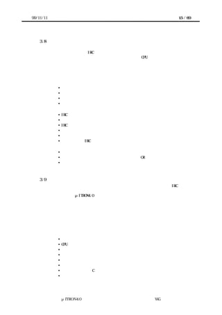 99/11/11                                                 15 / 60




    3.8    ハードウェアによる割込みサポートのバリエーション
       デバイスからの割込み要求がプロセッサに伝えられる方式は、プロセッサの割込みア
      ーキテクチャ、使用する IRC、信号ラインの接続方式などに依存して多様である。プロ
      セッサの割込みアーキテクチャでみれば、外部割込みと CPU 例外が一つのアドレスに
      分岐するだけという単純なものから、割込みベクトルを認識し、動作モードやスタッ
      クの切替え処理を経て対応する割込み処理プログラムを起動するという高機能なもの
      まで存在する。このガイドラインで想定している割込みサポート機能のバリエーショ
      ンは以下の通りである。

             •   プロセッサの割込みアーキテクチャのバリエーション
             •   割込みベクトルのサポート 有／無
             •   モード切り替えのサポート 有／無
             •   スタック切り替え     有／無


             •   IRC のバリエーション
             •   割込み優先レベルの有無とレベルの数
             •   IRC のカスケード接続    有／無
             •   割込みベクトル供給       有／無
             •   割込みサービス中フラグ     有／無
             •   プロセッサと IRC の機能の境界


             • 接続のバリエーション
             • デバイスからの割込み要求ラインのワイヤード OR            有／無
             • デバイスからの割込みベクトル供給                    有／無



    3.9    割込みハンドラの出入口処理
       割込みシステムのモデルでは、割込みハンドラを起動する前後の処理は、IRC を見る
      事なく、プロセッサの機能だけで実現できる範囲と考える。この部分をソフトウェア
      で実装する場合、μITRON4.0 仕様の用語では、割込みハンドラの出入口処理と呼ぶ。
       このように定義しているので、割込みハンドラの出入口処理の内容は、プロセッサの
      アーキテクチャ、および、カーネルが存在する場合には、その実装方式に強く依存す
      る。
       ここでは、特定のプロセッサアーキテクチャを想定せず、一般的にこの部分に含まれ
      る可能性のある処理を羅列する。これらの処理順序も実装に依存する。


           ＊入口処理
              • 最低限のレジスタのセーブ
              • CPU 例外と割込みの判別
              • 割込み用スタックへの切替え
              • 割込みの種類の判別
              • 対応する割込みハンドラのアドレス取得
              • レジスタセーブ
              • 割込みハンドラが C 言語で書かれる場合のスタックフレーム形成
              • 割込みハンドラの呼び出し




                 μITRON4.0 仕様研究会 デバイス ラ
                                     ド イバ設計ガイ ラ
                                             ド イン WG
 
