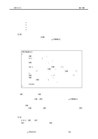 99/11/11                                                       16 / 60




       ＊出口処理
          • スタックフレーム解放
          • レジスタ復帰
          • スタック切替え
          • 割込みからの復帰またはタスクディスパッチ

    3.10 割込みハンドラの処理のテンプレート
       割込みサービスルーチン (ISR) を起動するための処理は、割込みハンドラとして実
      装される。割込みハンドラの記述方式は、μITRON4.0 仕様でも標準化されていないた
      め、ポータブルな形で提供することはできない。しかし、テンプレートとして以下が
      参考となろう。このテンプレートは、前述したハードウェア構成のバリエーションの
      うち、ソフトウェアの処理が多い場合に対応するものである。実装に応じて不必要な
      処理を省くことが可能である。

           INT_Handler()
           {
                   IRC の割込み要因の検査;
                   if (エッジトリガ)
                         エッジトリガのクリア;
                   CPU ロック解除状態にする;

                     for (アタッチされたすべての ISR に対して) {
                             アタッチされた ISR の実行;
                             /* デバイス内の割込み要因のクリアは ISR 内で行う */
                     }
                     CPU ロック解除状態を元に戻す; /* 割込み禁止状態になる */
                     IRC のサービス中フラグをクリア;
                             (EOI の発行など)
                     割込みハンドラから戻れる状態にする;
                     return;
           }


        割込みハンドラは、プロセッサの割込みベクトルに対応して登録される。そこでは、
      IRC の状態を調べ、どの IRC 入力の割込みを処理すべきか判定する。エッジトリガの場
      合は、エッジトリガのクリアをここで行う。
       前述したように、ISR は CPU ロック解除状態で呼び出されるのがμITRON4.0 仕様およ
      びこのガイドラインの規定なので、プロセッサの割込みアーキテクチャとカーネルの
      実装に応じてその状態にしたのち、該当の割込み入力ラインに対して生成／追加され
      ている ISR を順に呼び出す。
       すべての ISR が終了したら、IRC のサービス中フラグをクリアする。最後に、CPU ロ
      ック解除状態を元に戻し割込みハンドラから戻れる状態にし、割込みハンドラから戻
      る。

    3.11 未検討課題
           3.11.1   IRC 対応 DIC
           DIC の定義から逸脱する面があるが、IRC を一つのデバイスとしてとらえ、それに対




                    μITRON4.0 仕様研究会 デバイス ラ
                                        ド イバ設計ガイ ラ
                                                ド イン WG
 