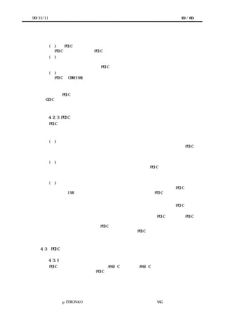 99/11/11                                             19 / 60




           (１)    PDIC 自体を初期化するサービスコール
             PDIC の実装によっては PDIC 自体を初期化するサービスコールが必要になる。
           (２)  デバイスの機能に対応したサービスコール
             上位層はサービスコールを呼び出すことにより、デバイスの機能に対応する即時
             完了型か非同期型の処理を PDIC に要求する。
           (３)    上位層へのコールバック
             PDIC は CBR(ISR)などから上位層へコールバックすることにより、事象の発生を上
             位層に通知する。


        これら PDIC で宣言するインタフェースにより、デバイスの操作方法を知らなくとも
      GDIC などの上位層を記述できる。



           4.2.3 PDIC と下位層のインタフェース
       PDIC と下位層としてシステムインタフェースレイヤーを呼び出す。システムインタ
      フェースレイヤーには次のようなものが含まれる。


           (１)  アクセスインタフェース
             アクセスインタフェースはプロセッサとデバイスの接続方法を抽象化する。PDIC
             はアクセスインタフェースを用いてデバイスレジスタや共有メモリにアクセスす
             る。
           (２) システム提供関数群
             システム提供関数群はプロセッサの能力を抽象化する。PDIC はシステム提供関数
             を用いて、割り込みの禁止・割り込みの許可・時間待ちなどのプロセッサの能力
             に依存する機能を利用する。
           (３) 割り込みシステム
             割り込みシステムは割り込み処理を抽象化する。割り込みシステムは PDIC が用
             意した ISR をコールバックすることで、割り込みの発生を PDIC に通知する。


       これらシステムインタフェースレイヤーを利用することにより、実装者は PDIC をタ
      ーゲットハードウェアに依存せずに記述できる。
       また、システムインタフェースレイヤーを利用して実装された PDIC であれば、PDIC
      自体を変更しなくとも、移植者がターゲットハードウェアにあうシステムインタフェ
      ースレイヤーを作成することで PDIC を移植できる。つまり、仮にデバイスの知識がな
      くとも、ターゲットハードウェアさえ理解していれば PDIC を移植できることになる。



    4.3    PDIC の実装

           4.3.1 プログラミング言語
       PDIC はプログラミング言語として ANSI C を用いる。ANSI C で記述すれば、最も多く
      のターゲットハードウェアで PDIC を利用できる。




               μITRON4.0 仕様研究会 デバイス ラ
                                   ド イバ設計ガイ ラ
                                           ド イン WG
 