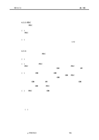 99/11/11                                              21 / 60




      よい。

           4.3.3 PDIC 設計の原則
           実装者は PDIC と上位層のインタフェースを次のように設計する。


           (１)     デバイスが定義したビットパターンなどに依存しないこと。
              PDIC と上位層のインタフェースが、デバイスのレジスタ構成やビット割りつけ、
              デバイスへのコマンドのビットパターンに直接影響されてはならない。あくまで
              デバイスの機能に基づくインタフェースとする。
           (２)   ターゲットハードウェアに依存しないこと。
              プロセッサとデバイスの接続方法、例えばデバイスレジスタが I/O 空間とメモリ
              空間のどちらに見えるか、あるいは何番地に見えるかといったことに関わらず利
              用できるように、インタフェースを宣言しなければならない。

           4.3.4 サービスコールの設計
           実装者は上位層が呼び出す PDIC のサービスコールを次のように設計する。


           (１) もともと複数チャネルを持つデバイスならば、サービスコールのパラメータ
             としてチャネルを設ける。
           (２)    必要に応じて PDIC 自体の初期化方法を設ける。
             PDIC がスタックやデバイス以外にデータを置く場合などには PDIC 自体の初期化
             が必要になる。初期化のサービスコールは DSR としてだけではなく、静的 API と
             して実装することもできる。
           (３) 上位層に CBR が存在するならその CBR を登録する方法を設ける。
             デバイスが割り込み要因となる場合などには上位層の CBR を PDIC から呼び出す
             ことになる。実装者は上位層が用意すべき CBR のインタフェースとともに、その
             登録方法を宣言することが必要になる。
             上位層の CBR の登録は静的 API として実装することもできる。上位層の CBR の呼
             び出しをソースコード中にあらかじめ埋め込むのでも構わない。
             また上位層の CBR の登録は PDIC 自体の初期化とまとめたサービスコールとして
             もよい。
           (４) PDIC 初期化・上位層の CBR の登録以外では、デバイスの機能に対応したサ
             ービスコールを設ける。
             実装者はデバイスの抽象化や高機能化を考えず、デバイスが持つ機能をそのまま
             提供する。ソフトウェアによる抽象化や高機能化は利用者に検討させればよい。
             デバイスの機能を抽出するときには以下の点に注意する。
              （ａ） 利用者はデバイスの全機能を扱えるか。
                利用者がインタフェースの変更やインタフェースの新規追加を検討せずにす
                むように宣言する。
              (ｂ) デバイスを初期状態と同等に再設定できるか。
                デバイスによっては利用者が再初期化などする場合がある。可能ならば初期
                状態と同等に再設定できるようにしておく。
              （ｃ） デバイスへの一連の処理か。
                デバイスの仕様によりあらかじめ一連で処理するものとされた内容に対して
                は、できる限りまとめたサービスコールを設ける。
              （ｄ） 即時完了型処理要求・非同期型処理要求・非同期型処理要求のキャンセ




                μITRON4.0 仕様研究会 デバイス ラ
                                    ド イバ設計ガイ ラ
                                            ド イン WG
 
