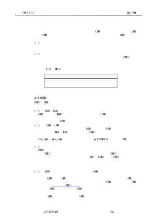 99/11/11                                                    23 / 60




              メータにしない。またコールバックの後処理で必要なものでない限り、コールバ
              ックのリターンパラメータにしない。ただし、CBR で必要な情報を取得する DSR
              が CBR から呼び出し不可能な場合、同等の情報をパラメータとして CBR へ渡せる
              ようにする。
           (４) 必要に応じてパラメータ・リターンパラメータとデバイスのビットパターン
             を一致させる。

           (５) コールバックの仕様をドキュメント化する。
             利用者があらためてデバイスの仕様書を読み直さなくてもよいように PDIC の仕
             様をドキュメント化する。


       シリアル I/O の PDIC を実装する場合、上位層へのコールバックの構成として次のよ
      うな例が考えられる。
                  コールバックの起動原因       コールバックの通知分類
                  データ送信完了通知         処理要求完了通知
                  データ受信通知           事象通知



           4.3.6 DSR の実装
           PDIC の DSR は次の条件に注意して実装する。


           (１)    DSR と DSR の間の危険領域を排他制御する必要はない。
             DSR の実行中に DSR が割り込んで実行されるときに、DSR が正しく動作しないとし
             ても、実際にこのような状況が生じるかどうかは上位層による。このような状況
             を回避するために DSR 中で排他制御する必要はない。
           (２)     DSR と ISR の間の危険領域を排他制御する。
             多くのターゲットハードウェア上では、DSR の実行中に ISR が割り込んで実行さ
             れる。そこで DSR と ISR の間の危険領域は PDIC 中で排他制御する。
             システムインタフェースレイヤーは割り込みを禁止するポータブルな手段として、
             loc_cpu と unl_cpu を提供している。これらはμITRON4.0 仕様の同名 API と同じ
             機能を持つので、必要ならば実装者はこの機能を用いる。
           (３)    カーネルやターゲットハードウェアに依存しない。
             PDIC を移植するターゲットハードウェアにカーネルが存在するとは限らない。そ
             こで PDIC はカーネルに依存しないように実装する。例えば PDIC はタスクを用い
             ないようにする。カーネルの機能を用いる DIC は GDIC として PDIC の上位層に実
             装する。
             また、割り込みの禁止やタイマの利用やデバイスへのアクセスといった処理につ
             いては必ずシステムインタフェースレイヤーを呼ぶように実装する。
           (４)  DSR はデバイス以外の状態をできる限り DSR 呼び出し前の状態に戻してから
             復帰する。
             例えば DSR 内部で CPU ロック状態にする場合、まずもとの状態を保存し、CPU ロ
             ック状態にし、復帰の前にもとの状態に戻す。上位層の CBR から呼び出せる DSR
             については利用者向け PDIC 仕様書に明記する。
             上位層の CBR から呼び出される DSR についてはまだ検討が不十分である。当面は
             以下の点に注意する。
             （ａ） DSR は原則として上位層の CBR から呼び出し不可能でよい。




                μITRON4.0 仕様研究会 デバイス ラ
                                    ド イバ設計ガイ ラ
                                            ド イン WG
 