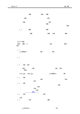 99/11/11                                                     24 / 60




                 上位層の CBR から呼び出せる DSR は、CBR から呼び出し可能であると仕様書
                 に明記すること。
             （ｂ） DSR が呼び出されたとき、原則として CPU ロック解除状態であり、かつ割
             り込みはマスクされていない。
                 DSR によっては割り込みマスク状態または CPU ロック状態であると仮定して
                 もよい。ただし、このように仮定した DSR はその仮定を仕様書に明記してお
                 く。仕様書に何の記述もなければどのような状態からも呼び出し可能な DSR
                 であると見なされる。
             (ｃ) 上位層の CBR から呼び出すことになる DSR は、割り込みマスク状態から呼び
             出し可能にする。
             （ｄ） 上位層の CBR から呼び出すことになる DSR は、ISR に割り込まれる DSR の
             実行途中にも実行できるようにする。



           4.3.7 ISR の実装
        PDIC の CBR は 3 章で述べた割り込みシステムにより ISR として起動される。PDIC の
      ISR は次の条件に注意して実装する。


           (１)   割り込みの途中で他の割り込みが入る可能性がある。
             μITRON4.0 仕様の用語を使えば、ISR が起動した時は CPU ロック解除状態である。
             したがって割り込みシステムが多重割り込みをサポートしていれば、他の割り込
             みが入る可能性がある。
           (２) 割り込みの途中で同じ割り込みが入ることはない。
             割り込みシステムが多重割り込みをサポートしている場合でも、自分自身への割
             り込みや、より優先度の低い割り込みはマスクされているのが普通である。した
             がって同じ割り込みが入らないと見なしてよい。
           (３)    ISR と ISR の間の危険領域を排他制御する。
             デバイスが複数の割り込み要因を持つ場合、多くのターゲットハードウェア上で
             は、ISR の実行中に ISR が割り込んで実行される。そこで ISR と ISR の間の危険
             領域は PDIC 中で排他制御する。
             システムインタフェースレイヤーは割り込みを禁止するポータブルな手段として、
             iloc_cpu と iunl_cpu を提供している。これらはμITRON4.0 仕様の同名 API と同
             じ機能を持つので、必要ならば実装者はこの機能を用いる。
           (４) ISR の途中で割り込み優先順位を下げてはならない。
             割り込み優先順位を下げても同じ ISR が起動しないような場合でも、その ISR に
             割り込まれている別の ISR が再起動する可能性がある。
           (５) ISR が呼ばれてもデバイスの割り込み要因があるとは限らない。
             割り込みシステムによってはひとつの割り込み信号線に複数の ISR を登録する場
             合がある。このような場合、ISR が呼ばれても割り込み要因が発生しているとは
             限らない。したがって ISR はまず割り込み要因の有無を調べ、要因がなければす
             ぐに復帰するようにする。ISR 呼び出し時の要因の有無が判別できないようなデ
             バイスは利用者向け PDIC 仕様書にその旨明記する。
           (６)    ISR はデバイスの割り込み要因を ISR 中で必ずクリアする。
             デバイスの割り込み要因があった場合、割り込み要因をすべてクリアしたのちに
             ISR から復帰する。
           (７)   実装者は ISR を実装する際に、上位層の CBR のインタフェースを決めてかま




                 μITRON4.0 仕様研究会 デバイス ラ
                                     ド イバ設計ガイ ラ
                                             ド イン WG
 