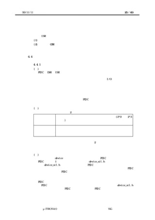 99/11/11                                               25 / 60




             わない。


           また、ISR からは少なくとも次の関数を呼び出すことができる。
           (1) システムインタフェースに属する各関数
           (2) 上位層の CBR



    4.4    アクセスインタフェース

           4.4.1 概要
           (１)    アクセスインタフェースの目的
             PDIC が DSR や ISR からデバイスを制御しようとする場合、なんらかの形でデバイ
             スとの入出力が必要となる。しかしデバイスとの入出力の方法はターゲットハー
             ドウェアによって異なる。例えば、デバイスのレジスタが I/O 空間に接続される
             か、メモリ空間に接続されるかの違いがある。あるいはメモリ空間に接続されて
             いても、そのアドレスが異なることがある。

             そこでターゲットハードウェアに依存する部分をアクセスインタフェースとして
             分離し、アクセスインタフェースを用いることで、デバイスとの入出力をターゲ
             ットハードウェアに依存しないように PDIC で記述できるようにする。


           (２)   アクセスインタフェースの分類
             デバイスとの入出力は次の 2 つに大きく分類できる。
           デバイスレジス プロセッサとデバイスとの入出力のうち、数バイト(2^0 から 2^3
           タ       バイト)のレジスタを単位として実現されるもの。レジスタとレ
                   ジスタの間に連続という概念はない。
           共有メモリ          プロセッサとデバイスとの入出力のうち、連続したバイト領域
                          で実現されるもの。領域内にどのような構造があるかはデバイ
                          ス依存であり、レジスタのような単位を持たない。
               それぞれの入出力に対応して、デバイスレジスタとのアクセスインタフェース
              と、共有メモリとのアクセスインタフェースの 2 種類のアクセスインタフェース
              を設ける。


           (３)    アクセスインタフェースの宣言
             あるデバイス device のアクセスインタフェースは、PDIC の実装者がおのおのの
             PDIC に対して 1 つ用意するヘッダファイル device_sil.h で宣言する。
             この device_sil.h は原則として該当する PDIC からのみインクルードされ、それ
             以外からは参照されない。これは、あるターゲットハードウェアで複数の PDIC
             を利用する場合に、PDIC ごとに異なる入出力機能を用いたアクセスインタフェー
             スの定義を可能にするためである。

             PDIC の移植者は実装者が用意したアクセスインタフェースを変更することで、そ
             の PDIC をターゲットハードウェアに移植する。実装者は、なるべく device_sil.h
             のみ書き換えるだけで PDIC が移植できるように PDIC を実装する。




                 μITRON4.0 仕様研究会 デバイス ラ
                                     ド イバ設計ガイ ラ
                                             ド イン WG
 