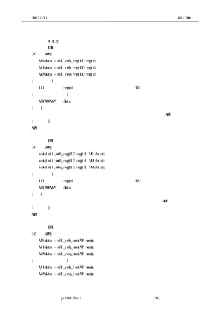 99/11/11                                            26 / 60




           4.4.2 アクセスインタフェースの仕様
           (1) デバイスレジスタからデータを読む
[C 言語 API]
   VB data = sil_reb_reg(ID regid);
   VH data = sil_reh_reg(ID regid);
   VW data = sil_rew_reg(ID regid);
[パラメータ]
   ID           regid   データを読むデバイスレジスタの ID
[リターンパラメータ]
   VB/VH/VW     data    読んだデータ
[機能]
指定したデバイスレジスタからデータを読む。デバイスレジスタのサイズにより API が異なる。
[補足説明]
API はデバイスとプロセッサとの間のバス幅で異なっているのではない。


           (2) デバイスレジスタへデータを書く
[C 言語 API]
   void sil_wrb_reg(ID regid, VB data);
   void sil_wrh_reg(ID regid, VH data);
   void sil_wrw_reg(ID regid, VW data);
[パラメータ]
   ID           regid   データを書くデバイスレジスタの ID
   VB/VH/VW     data    書くデータ
[機能]
指定したデバイスレジスタへデータを書く。デバイスレジスタのサイズにより API が異なる。
[補足説明]
API はデバイスとプロセッサとの間のバス幅で異なっているのではない。


           (3) 共有メモリからデータを読む
[C 言語 API]
   VB data = sil_reb_mem(VP mem);
   VH data = sil_reh_mem(VP mem);
   VW data = sil_rew_mem(VP mem);
(リトルエンディアン)
   VH data = sil_reh_lem(VP mem);
   VW data = sil_rew_lem(VP mem);




              μITRON4.0 仕様研究会 デバイス ラ
                                  ド イバ設計ガイ ラ
                                          ド イン WG
 