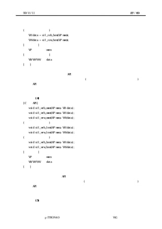 99/11/11                                            27 / 60




(ビッグエンディアン)
   VH data = sil_reh_bem(VP mem);
   VW data = sil_rew_bem(VP mem);
[パラメータ]
   VP           mem     データを読む共有メモリ上のアドレス
[リターンパラメータ]
   VB/VH/VW     data    読んだデータ
[機能]
共有メモリ上の指定したアドレスからデータを読む。デバイスレジスタの場合と同様に、アド
レスから読むデータのサイズにより API が異なる。
また、共有メモリ上に置かれているデータの並び順(リトルエンディアン・ビッグエンディアン)
により API が異なる。エンディアンを指定しない場合、プロセッサにとって自然な並び順とな
る。


           (4) 共有メモリへデータを書く
[C 言語 API]
   void sil_wrb_mem(VP mem, VB data);
   void sil_wrh_mem(VP mem, VH data);
   void sil_wrw_mem(VP mem, VW data);
(リトルエンディアン)
   void sil_wrh_lem(VP mem, VH data);
   void sil_wrw_lem(VP mem, VW data);
(ビッグエンディアン)
   void sil_wrh_bem(VP mem, VH data);
   void sil_wrw_bem(VP mem, VW data);
[パラメータ]
   VP           mem     データを書く共有メモリ上のアドレス
   VB/VH/VW     data    書くデータ
[機能]
共有メモリ上の指定したアドレスへデータを書く。デバイスレジスタの場合と同様に、アドレ
スへ書くデータのサイズにより API が異なる。
また、データを共有メモリ上に置くときの並べ順(リトルエンディアン・ビッグエンディアン)
により API が異なる。エンディアンを指定しない場合、プロセッサにとって自然な並び順とな
る。


           (5) 共有メモリからデータをブロック転送する




              μITRON4.0 仕様研究会 デバイス ラ
                                  ド イバ設計ガイ ラ
                                          ド イン WG
 
