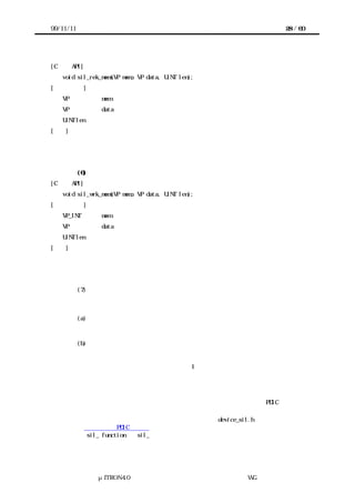 99/11/11                                             28 / 60




[C 言語 API]
   void sil_rek_mem(VP mem, VP data, UINT len);
[パラメータ]
   VP           mem     データの転送元となる共有メモリ上の領域の先頭アドレス
   VP           data    データの転送先となる領域の先頭アドレス
   UINT len     データを入れる領域の長さ
[機能]
共有メモリ上の指定した領域からデータを読む。データの並び順は転送元と転送先との間で保
持される。


           (6) 共有メモリへデータをブロック転送する
[C 言語 API]
   void sil_wrk_mem(VP mem, VP data, UINT len);
[パラメータ]
   VP_INT       mem     データの転送先となる共有メモリ上の領域の先頭アドレス
   VP           data    データの転送元となる領域の先頭アドレス
   UINT len     データを入れた領域の長さ
[機能]
共有メモリ上の指定した領域へデータを書く。データの並び順は転送元と転送先との間で保持
される。


           (7) そのほかのアクセスインタフェース
           以上に示したもの以外にも、例えば次のようなアクセスインタフェースが考えられる。


           (a) デバイスレジスタ中の特定ビットを操作するアクセスインタフェース
               プロセッサによってはビット単位の入出力命令を備えている場合がある。その命
               令による高速化を期待したアクセスインタフェースがありうる。
           (b) デバイスへの制御端子を設定するアクセスインタフェース
               デバイスによってはデバイスレジスタ・共有メモリの操作以外に、デバイスへの
               制御端子をソフトウェアから設定する場合がある。例えば、デバイスのリセット
               端子をプロセッサの汎用ポート端子の 1 ビットで制御する場合などである。この
               操作を抽象化したアクセスインタフェースがありうる。


         あるデバイスがあらかじめアクセスインタフェースとして定義されていない機能を必
        要とする場合、実装者は独自のアクセスインタフェースを定義した上で PDIC を実装す
        る。
         実装者は独自に定義したアクセスインタフェースを device_sil.h で宣言し、その仕
        様を移植者向け PDIC 仕様書に明記する。独自に定義したアクセスインタフェースの名
        前も sil_ function と sil_で始まるようにする。なお多くの場合、アクセスインタフ
        ェースはデータサイズごとのバリエーションを持つ。




              μITRON4.0 仕様研究会 デバイス ラ
                                  ド イバ設計ガイ ラ
                                          ド イン WG
 