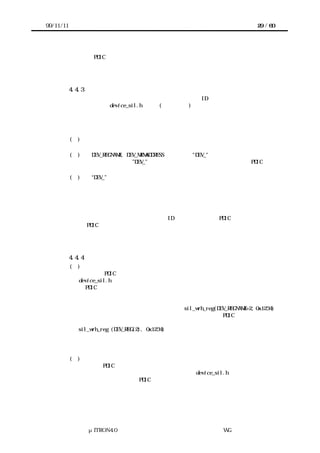99/11/11                                                                  29 / 60




       移植者は PDIC 独自のアクセスインタフェースについてもターゲットハードウェア上
      に移植する。



           4.4.3 デバイスレジスタと共有メモリの定義
       アクセスインタフェースで用いるデバイスレジスタの ID や共有メモリ上のアドレス
      はヘッダファイル device_sil.h で定数(マクロなど)として宣言する。
       デバイスレジスタおよび共有メモリを示す定数の名前は、次の規則に基づいて実装者
      が決定する。


           (１) アクセスインタフェースのパラメータまたはリターンパラメータに指定する
             可能性のあるすべてのデバイスレジスタ、共有メモリを定義する。
           (２) DEV_REGNAME, DEV_MEMADDRESS のように、"DEV_"で名前を始める。
             デバイスの名称でなく”DEV_”で名前を始める理由は、似たデバイス間で PDIC を共
             有したいという要求に答えるためである。
           (３) “DEV_”に続く部分はデバイスのハードウェア仕様書で定義された名前に合わ
             せる。


       共有メモリには連続したアドレスからなる領域が存在するが、デバイスレジスタにそ
      のような保証はない。またデバイスレジスタ間の順番などの保証もない。
       したがって実装者はデバイスレジスタの ID を計算するような PDIC を実装してはなら
      ないし、PDIC がそうならざるをえないようなかたちでデバイスレジスタを定義しない
      ように注意する。



           4.4.4 アクセスインタフェースの実装
           (１)    実装者の作業
             実装者は PDIC で必要なすべてのアクセスインタフェースをヘッダファイル
             device_sil.h にマクロとして定義する。実装者はこれらのマクロを呼び出すよう
             に PDIC を実装して移植者に提供する。
             ここで実装者の用意するマクロは、実際には何もしなくて構わない。

             デバイスレジスタについて、            実装者は例えば sil_wrh_reg(DEV_REGNAME+2, 0x1234)
             のような、特定のアドレスへのマッピング方法を想定して PDIC を実装してはな
             らない。
             sil_wrh_reg (DEV_REG(2), 0x1234)などのように、アドレステーブルの値が展開
             されるように指定することは可能である。ただしこの場合も、特定のアドレスへ
             のマッピングを想定しないことが条件となる。

           (２)  移植者の作業
             移植者は PDIC が利用するアクセスインタフェースをターゲットハードウェアで
             実現するための関数を用意し、ヘッダファイル device_sil.h に定義された内容
             を変更する。これにより PDIC はターゲットハードウェアに移植される。
             もちろん、移植者はアクセスインタフェースをマクロだけで処理してもかまわな
             い。




                μITRON4.0 仕様研究会 デバイス ラ
                                    ド イバ設計ガイ ラ
                                            ド イン WG
 