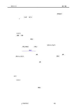 99/11/11                                                             30 / 60




             アクセスインタフェースのうち、共有メモリとのブロック転送は memcpy()で定義
             する場合もある。しかし共有メモリが通常のメモリと違ったアクセス方法を持つ
             場合は、read と write で違う関数を定義する必要がある。例えば、共有メモリへ
             1 回書き込むごとに一定時間の待ちが必要な場合がある。

             ターゲットハードウェア上で最適なアクセスインタフェースとなるかどうかは、
             実態がマクロであれ関数であれ、移植者が定義した内容による。移植者は自分の
             定義したアクセスインタフェースがターゲットハードウェア上でどのように実行
             されるのか理解している必要がある。



           4.4.5 デバイスの初期設定
       DSR や ISR がデバイスを制御するに当たって、あらかじめ詳細な情報が必要な場合が
      ある。例として、調歩同期シリアルポートの初期設定などをあげることができる。
       このような値が必要な PDIC を実装した場合、実装者は初期値をマクロとして用意し
      ておき、移植者が必要に応じてその値を書き換える。


       実装者は初期値を設定するマクロをヘッダファイル device_cfg.h に定義する。マク
      ロの名前は CFG_VALUE のように"CFG_"で始まることを推奨する。
       実装者はマクロの値がどのような意味を持ち、どのような範囲が許されるかなどの詳
      細な情報を利用者向け PDIC 仕様書に提示しなければならない。


        ま た 、 同 様 の 初 期 設 定 は 静 的 API で 実 現 し て も よ い 。 こ の よ う な 静 的 API も
      device_cfg.h に定義するが、定義するヘッダファイル以外については PDIC のサービス
      コールに準じる。


           ここで初期設定の実現方法として静的 API を選択するのは、


           ・パラメータの数が少ない。
           ・同等のサービスコールが存在する。


           場合だと考えられるが、この点についてはまだ十分検討されていない。

    4.5    システム提供関数群

           4.5.1 概要
       システムインタフェースレイヤーのうちデバイスに依存せず、ターゲットハードウェ
      アのプロセッサや割り込みシステムに依存する部分をシステム提供関数群と呼ぶ。
       システム提供関数群はターゲットハードウェアにおける割り込みシステムやタイマの
      操作、プロセッサの性能を隠蔽する。PDIC はシステム提供関数群を呼び出すことで、
      これらの機能をターゲットハードウェアに依存しないように記述できる。


           現在のシステム提供関数群には次の機能が含まれる。




                μITRON4.0 仕様研究会 デバイス ラ
                                    ド イバ設計ガイ ラ
                                            ド イン WG
 
