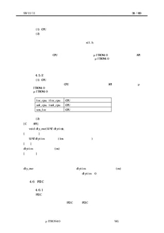 99/11/11                                               31 / 60




           (1) CPU ロック状態の制御
           (2) 微小時間の遅延


           これらの機能を利用する場合、実装者は sil.h をインクルードする。


        移植者はターゲットハードウェアに応じてこれらの機能を用意しておかなければなら
       ない。ただし、CPU ロック状態の制御についてはμITRON4.0 仕様が同名・同機能の API
       を提供しているので、ターゲットハードウェアにμITRON4.0 が搭載されていれば、移
       植者は微小時間の遅延機能のみ準備すればよい。



           4.5.2 システム提供関数群の仕様
           (1) CPU ロック状態の制御
         システム提供関数群は CPU ロック状態の制御として以下の API を備える。これらはμ
       ITRON4.0 のシステムコールと同名・同機能のインタフェースなので、詳細については
       μITRON4.0 仕様を参照すること。


           loc_cpu, iloc_cpu    CPU ロック状態への移行
           unl_cpu, iunl_cpu    CPU ロック状態の解除
           sns_loc              CPU ロック状態の参照


           (2) 微小時間の遅延
[C 言語 API]
   void dly_nse(UINT dlytim);
[パラメータ]
   UINT dlytim       遅延時間(1ns を単位とする相対時間)
[機能]
dlytim で指定される時間(ns)の間、プログラムの進行を一時的に停止する。
[補足説明]
デバイスの仕様に従って、一定時間デバイスを操作できないときに呼び出す。したがって停止
した状態の解除はできない。
dly_nse から復帰するときは、少なくとも dlytim で指定される以上の時間(ns)が経過した後で
あることが保証されなければならない。これは dlytim に 0 が指定されたときも同じである。

    4.6    PDIC が使う名前

           4.6.1 名 前空間の問題
        PDIC を移植するターゲットハードウェアでは、カーネルを含めたすべてのプログラ
       ムをひとつのオブジェクトにリンクする場合がある。
        このような場合に、ある PDIC と他の PDIC やソフトウェア部品とが同じ名前を使用し
       ていると名前の衝突が発生する。名前が衝突した場合、移植者はいずれかのソースコ




                 μITRON4.0 仕様研究会 デバイス ラ
                                     ド イバ設計ガイ ラ
                                             ド イン WG
 