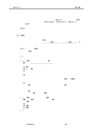 99/11/11                                                     33 / 60




       上位層とのインタフェースとして利用する名前は device.h で宣言する。一方、PDIC
      内部でのやりとりに使われる名前は device_cfg.h や device_sil.h や device_*.h で宣
      言する。static な名前はヘッダファイルで宣言しなくてよい。

           4.6.5 マクロの命名
           マクロは、その役割に応じ関数・定数・変数とみなして命名する。

    4.7    PDIC に関する文書
       利用者があらためてデバイスの仕様書を読み直す必要があるようでは、または移植者
      が移植に試行錯誤するようでは、PDIC が利用者や移植者の工数をじゅうぶん削減でき
      たとは言えない。そこで実装者は利用者向け PDIC 仕様書と移植者向け PDIC 仕様書の 2
      つを提供することで、利用者や移植者の工数を削減する。

           4.7.1 利用者向け PDIC 仕様書
           利用者向け PDIC 仕様書には次の内容が含まれる。


           (１) デバイスの概要
             デバイスの分類やその特徴について簡単に述べる。
           (２)    PDIC のサービスコール・静的 API の仕様
             API ごとにアクセスインタフェースの仕様などと同様の書式で、次の内容を説明
             する。
             (a) API の名前と概要
             (b) C 言語 API
             (c) パラメータ
               パラメータごとに、その型と名前と意味を説明する。
             (d) リターンパラメータ
               リターンパラメータごとに、その型と名前と意味を説明する。また、リターン
             パラメータの値ごとにその意味を説明する。なお、一般に PDIC は ITRON のエラ
             ーコードに相当するものを返さない。
             (e) 機能
               この API が処理要求のどの分類に属するか明記し、この API がどのように振る
             舞うか、処理要求の分類を踏まえて説明する。
             （ｆ） 補足説明
               この API がリエントラントかどうか明記する。
               また、この API が上位層の CBR から呼び出し可能かどうか、あるいはほかの条
             件があればここに明記する。
           (３)    PDIC から呼び出す上位層の CBR の仕様
             CBR ごとに PDIC のサービスコール・静的 API の仕様と同様の内容を説明する。た
             だし CBR の場合、機能の説明に次の内容も含む。
             (a) 通知の分類
             (b) CBR の通知内容
             (c) CBR 前後の処理内容の説明
           (４) 定数・マクロの説明
             初期化用マクロなど、パラメータやリターンパラメータとして説明されていない
             ものの説明を別途におこなう。




               μITRON4.0 仕様研究会 デバイス ラ
                                   ド イバ設計ガイ ラ
                                           ド イン WG
 