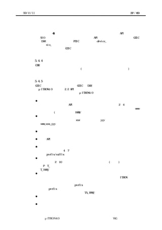 99/11/11                                                    37 / 60




               加することも可能。
           付加機能の例 4) 汎用的な関数名への変更（デバイス名に依存しない API の提供）
                SIO の様な枯れたデバイスに対し、   汎用的な API を予め定義し、 それに従って GDIC
               の DSR を用意する。例えば、PDIC がデバイス名 device_で始まる関数名であるのに
               対し、sio_で始まる関数とする。これにより、デバイスを同一機能の別のデバイス
               に置き換えても、この GDIC より上位の層のコード修正は不要とすることが出来る。



           5.4.4 制限事項
       CBR は内部で待ちに入ってはならない。また、内部で待ちに入るような他のコンポー
      ネントを関数呼び出ししてもいけない (別タスクとして起動する事は問題ない)



           5.4.5 推奨事項
       GDIC、特に雛形として提供される GDIC の DSR には、再利用性・可読性を高めるため
      に、μITRON4.0 仕様の『2.2 API の名称に関する原則』を遵守する事を推奨する。こ
      の原則の概要は以下の通り。詳細は、μITRON4.0 仕様書を参照の事。

           l    ソフトウェア部品識別名
                  ソフトウェア部品の API の名称に用いるために、その種類を 2∼4 文字程度で
                あらわすソフトウェア部品識別子を定める。   以下、ソフトウェア部品識別名を www
                と記述する(大文字の場合は WWW)。
           l    サービスコール
                  サービスコールの名称は、xxx で操作の方法、yyy で操作の対象をあらわし、
                www_xxx_yyy の形とする。

           l    コールバック
                  パラメータの名称の原則に従う。
           l    静的 API
                  対応するサービスコールの名称を大文字で表記したものとする。
           l    パラメータとリターンパラメータ
                  すべて小文字で 4∼7 文字程度とする。また、パラメータの意味に応じて、所
                定の prefix/suffix を付ける。また、名称が同じパラメータのデータ型は揃える。
           l    データ型
                  大文字で 2∼10 文字程度とする。ポインタとパケット(構造体)にはそれぞれ、
                ∼P、T_∼ の形式の名称をつける。ソフトウェア部品で用いる構造体の名称は、
                T_WWW_∼ の形式とする。
           l    定数
                  定数の名称はすべて大文字で記述する。同じ意味の定数が既に ITRON 仕様共通
                定数で規定されていれば、これを利用し、新たに定義する事は避ける。また、定
                数の意味に応じて、所定の prefix を付ける。ソフトウェア部品固有の定数であ
                れば、prefix の後ろにソフトウェア部品識別名を付ける。例えば、オブジェク
                トの属性値をあらわす定数であれば TA_WWW_∼ など。
           l    マクロ
                  マクロの名称はすべて大文字で記述し、定数と同様の原則に従って定める。
           l    ヘッダファイル




                  μITRON4.0 仕様研究会 デバイス ラ
                                      ド イバ設計ガイ ラ
                                              ド イン WG
 