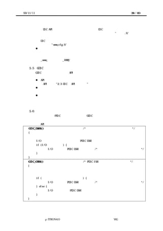 99/11/11                                                          38 / 60




                 DIC API のプロトタイプ宣言やマクロなど、DIC 利用者が上位のソフトウェア
               内で参照する必要がある情報を含むヘッダファイルの名称を"ｗｗｗ.h"、システ
               ムアクセスレイヤの関数のテンプレートやレジスタのアドレスを示すマクロなど、
               DIC を移植するためにユーザが書き換える必要のある項目を含むヘッダファイル
               の名称を"www_cfg.h"とする。
           l   ソフトウェア部品の内部識別子
                 ソフトウェア部品の内部に閉じて使われるルーチンやメモリ領域の識別子の内、
               オブジェクトファイルのシンボル表に登録され外部から参照できるものの名称は、
               _www_∼ もしくは_WWW_∼ の形式とする。

    5.5    GDIC のドキュメント
        GDIC のドキュメントには、API や機能、必要リソースの説明などの基本的な項目のほ
       かに、以下の要素が明記されることとする。
        l API の種別
             API 毎に、"2.3 DIC の API の枠組み"のどのパターンに該当するのかを示す。
        l リエントラントであるかどうか
             複数のタスクから同時に呼ばれる事が考慮されているかどうかを明示する。
        l ポーティングの手引き
             他カーネルへの対応など典型的な移植例を想定し、その際に変更する部分を例
            示する。

    5.6    記述例
        ここでは特に、PDIC 層の上に直接重ねる GDIC 層のテンプレートを示す。ただし、エ
       ラー時の処理は割愛してある。
非同期処理型 API の例
   GDIC_DSR1()                           /* アプリケーションから呼ばれて起動 */
   {
           リクエストをキューイングする
           I/O 処理中かどうか確認するための PDIC DSR を呼ぶ
           if (I/O 処理中でない) {
                      I/O 処理開始用 PDIC DSR を呼ぶ    /* キューの先頭のリクエストを実行 */
           }
   }
   GDIC_CBR1()                           /* PDIC ISR の完了要求を受けて起動 */
   {
           処理結果を得る
           処理要求したタスクに完了通知
           if (キューにリクエストが残っている) {
                      I/O 処理開始用 PDIC DSR を呼ぶ    /* キューの先頭のリクエストを実行 */
           } else {
                      I/O 停止処理用の PDIC DSR を呼ぶ
           }
   }




                 μITRON4.0 仕様研究会 デバイス ラ
                                     ド イバ設計ガイ ラ
                                             ド イン WG
 