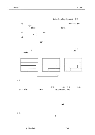 99/11/11                                                   4 / 60




            デルを提示し、その流通を促すこと。このガイドラインに従って構築されたデバ
            イスを扱うソフトウェアモジュールを、Device Interface Component（DIC と略
            す）と呼ぶ。
           (b) デバイスを扱う最低限のインタフェースソフトウェア（これを Primitive DIC と
               呼び、PDIC と略す）を、プロセッサやカーネルに依存せずに記述する枠組みを与
               えること。PDIC の適用性をさらに広げるためには、PDIC はカーネルを用いない
               場合にも適用できることが望まれる。
           (c) ガイドラインにしたがって DIC を設計することで、熟練していない技術者にも安
               定した品質の DIC が開発できるようにすること。
           (d) デバイスを扱うソフトウェアに関連する用語の意味を標準化すること。


       このガイドラインで新たに DIC という用語を導入した理由は、技術者によってデバイ
      スドライバという用語で想起するイメージの違いが大きく、誤解を防ぐ意味でも、ま
      た用語を標準化するためにも、新しい用語を導入するのが望ましいと考えたためであ
      る。具体的には、デバイスドライバという用語はデバイスを抽象化するための OS 内の
      モジュール（図 1 左）という意味に使われる場合が多く、デバイスを扱う API を持た
      ないμITRON 仕様カーネルのモデルでは何を指すのかが明らかでない。




            アプリケーション          アプリケーション            アプリケーション
                ＯＳ                               ソフトウェア部品
            デバイスドライバ             ＤＩＣ                 ＤＩＣ
                                    カーネル               カーネル


                       図 1. デバイスドライバと DIC

    1.2    組込みシステムにおけるデバイスの多様性
        このガイドラインで対象とする「デバイス」とは、プロセッサに接続され、周辺装置
      を接続するためのインタフェースおよびプロセッサの機能を拡張するためのユニット
      のことを言う。代表的なデバイスとしては、SIO（シリアル I/O）、PIO（パラレル I/O）、
      LANC（LAN コントローラ）、SCSI コントローラ、USB・IEEE1394・IrDA などの各種の通
      信インタフェース、グラフィックコントローラ、各種のセンサ（またはそのインタフ
      ェース）、フラッシュメモリなどが挙げられる。また、組込みシステムにおいては、
      システム独自のデバイスが用いられることも多い。
       組込みシステムにおいては、このような極めて多様なデバイスをサポートしなければ
      ならず、デバイスドライバとアプリケーションの境界が必ずしも明確ではない。応用
      分野によっては、デバイスの操作がアプリケーションそのものと言える場合もある。
      多様なデバイスに効率よく対応できるデバイスドライバの API や作成方法を「標準化」
      することは容易ではない。そのためこのドキュメントでは、標準化された「仕様」で
      はなく、標準的な「ガイドライン」を提示する。

    1.3    ガイドラインの内容と構成
       以上より、このガイドラインにおいては、次の 3 つのモデルならびにガイドラインを
      提示する。




               μITRON4.0 仕様研究会 デバイス ラ
                                   ド イバ設計ガイ ラ
                                           ド イン WG
 