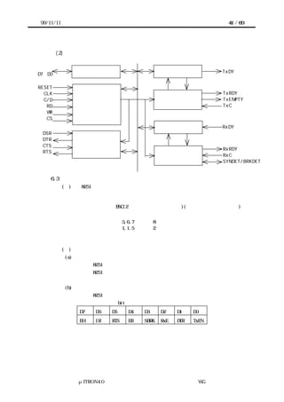 99/11/11                                                            41 / 60




        (2) デバイス内部構成


                                                                  TxDY
D7∼D0            データ・バス バ フ
                       ・ ッ ァ                   送 信 バッファ

RESET
  CLK                                                             TxRDY
  C/D                                                             TxEMPTY
   RD                                               送信制御          TxC
                 リ ド／ライ ・ ジ ク
                  ー    トロ ッ
   WR
   CS
                                                                  RxDY
                                               受 信 バッファ
 DSR
 DTR
 CTS             モデム コン ロール
                    ・ ト
                                                                  RxRDY
 RTS
                                                                  RxC
                                                    受信制御          SYNDET/BRKDET


    6.3    デバイスの説明
           (１)  8251 の特徴
              サポート通信方式            非同期式および同期式
              同期式の内容：
                   キャラクタ同期 BSC(2 バイトのキャラクタ同期)(同期キャラクタ指定可能)
             非同期式の内容：
                   通信キャラクタ長 5,6,7 または 8 ビット
                   ストップビット長 1,1.5 または 2 ビット
                   パリティビット  なし、偶数、または奇数


           (２)     レジスタ構成
           (a) 送受信データレジスタ
             リード時：8251 よりデータを読み出す
             ライト時：8251 へデータを書込む


           (b) コマンドレジスタ
             ライト時：8251 の動作を指示する。
             コマンドレジスタの各 bit の意味は以下の通り
                  D7   D6   D5     D4   D3     D2    D1    D0
                  EH   IR   RTS    ER   SBRK   RxE   DTR   TxEN




                  μITRON4.0 仕様研究会 デバイス ラ
                                      ド イバ設計ガイ ラ
                                              ド イン WG
 
