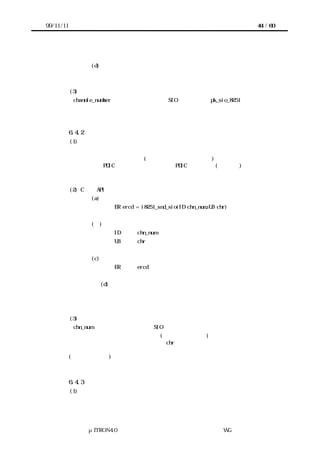 99/11/11                                                               44 / 60




                    (d) エラーコード
                          （未定）


           (3) 機能
            channle_number で示すチャネル番号の SIO デバイスを、pk_sio_8251 で指示される
           内容で初期化し、受信を有効にする。



           6.4.2 データ送信
           (1) 概要
            指定されたデータを送信する。
            デバイスが送信中である場合(送信バッファに書込めない)は即時エラー終了する。
           送信完了まで PDIC 内で待つ選択もあるが、PDIC の設計方針(即時終了)に基づき即時
           エラー終了とする。なお、送信完了は割込みで通知されるものとする。


           (2) C 言語 API
                    (a) コーリングシーケンス
                          ER ercd = i8251_snd_sio(ID chn_num,UB chr)


                    (ｂ) パラメータ
                          ID      chn_num          チャネル番号
                          UB      chr              送信するデータ


                    (c) リターンパラメータ
                          ER      ercd      エラーコード


                      (d) エラーコード
                          デバイス未初期化
                          デバイスビジー


           (3) 機能
            chn_num でしめすチャネル番号の SIO デバイスに対し以下を実施する。
            デバイスが未初期化状態の場合は、(デバイス未初期化)でエラー終了する。デバイ
           スの送信バッファが空いている場合は、chr で指定されるデータをデバイスの送信バ
           ッファに書込み、送信を有効にする。デバイスの送信バッファに空きが無い場合は、
           (デバイスビジー)でエラー終了する。



           6.4.3 データ受信
           (1) 概要
            デバイスよりデータを受信する。




                 μITRON4.0 仕様研究会 デバイス ラ
                                     ド イバ設計ガイ ラ
                                             ド イン WG
 