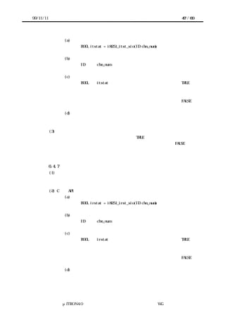 99/11/11                                                             47 / 60




                    (a) コーリングシーケンス
                          BOOL itstat = i8251_itst_sio(ID chn_num)


                    (b) パラメータ
                          ID      chn_num          チャネル番号


                    (c) リターンパラメータ
                          BOOL    itstat    送信完了割込みが発生している場合  TRUE
                                            送信完了割込みが発生していない
                                     または
                                            デバイスが初期化されていない場合  FALSE


                    (d) エラーコード
                          なし


           (3) 機能
            デバイスで送信完了割込みが発生している場合は TRUE を返却する。
            デバイスが未初期化状態または送信完了割込みが発生していない場合は FALSE を返
           却する。



           6.4.7 デバイス受信割込み状態提示
           (1) 概要
           デバイスで受信完了割込みが発生しているか否かを返す。


           (2) C 言語 API
                    (a) コーリングシーケンス
                          BOOL irstat = i8251_irst_sio(ID chn_num)


                    (b) パラメータ
                          ID      chn_num          チャネル番号


                    (c) リターンパラメータ
                          BOOL    irstat    受信完了割込みが発生している場合  TRUE
                                            受信完了割込みが発生していない
                                     または
                                            デバイスが初期化されていない場合  FALSE


                    (d) エラーコード
                          なし




                 μITRON4.0 仕様研究会 デバイス ラ
                                     ド イバ設計ガイ ラ
                                             ド イン WG
 