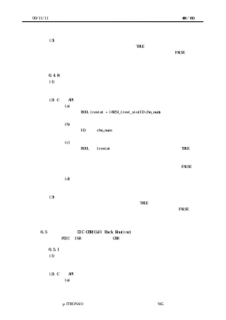 99/11/11                                                               48 / 60




           (3) 機能
            デバイスで受信完了割込みが発生している場合は TRUE を返却する。
            デバイスが未初期化状態または受信完了割込みが発生していない場合は FALSE を返
           却する。



           6.4.8 デバイス受信エラー割込み状態提示
           (1) 概要
           デバイスで受信エラー割込みが発生しているか否かを返す。


           (2) C 言語 API
                    (a) コーリングシーケンス
                          BOOL irestat = i8251_irest_sio(ID chn_num)


                    (b) パラメータ
                          ID      chn_num          チャネル番号


                    (c) リターンパラメータ
                          BOOL    irestat 受信エラー割込みが発生している場合 TRUE
                                            受信エラー割込みが発生していない
                                     または
                                            デバイスが初期化されていない場合  FALSE


                    (d) エラーコード
                          なし


           (3) 機能
            デバイスで受信エラー割込みが発生している場合は TRUE を返却する。
            デバイスが未初期化状態または受信エラー割込みが発生していない場合は FALSE を
           返却する。



    6.5    プリミティブ DIC CBR(Call Back Routine)の機能
           以下に PDIC の ISR から実行される各 CBR の処理内容を示す。

           6.5.1 送信完了割込みコールバック処理
           (1) 概要
           データ送信完了を通知する。


           (2) C 言語 API
                    (a) コーリングシーケンス




                 μITRON4.0 仕様研究会 デバイス ラ
                                     ド イバ設計ガイ ラ
                                             ド イン WG
 