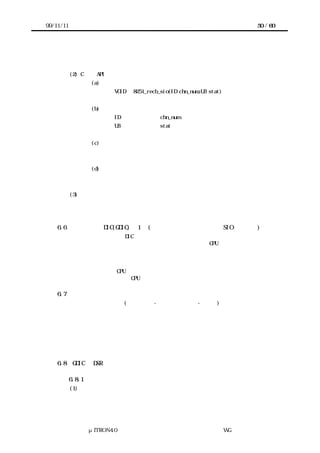 99/11/11                                                               50 / 60




           受信エラーおよびその内容を通知する。


           (2) C 言語 API
                    (a) コーリングシーケンス
                          VOID ｉ8251_recb_sio(ID chn_num,UB stat)


                    (b) パラメータ
                          ID              chn_num          チャネル番号
                          UB              stat             発生した受信エラー


                    (c) リターンパラメータ
                          なし


                    (d) エラーコード
                          なし


           (3) 機能
           ＩＳＲから起動され、受信エラー内容を通知する。



    6.6    ジェネラル DIC(GDIC)の 1 例(ソフトバッファ機能有りの SIO ドライバ)
       ＳＩＯのプリミティブ DIC の応用例としてソフトバッファ機能を追加した例を取上げ
      る。データ受信の場合、常にデバイスの状況を監視すると CPU を占有する。更に、デ
      ータの到来時期を予測できないため、デバイスを常に監視するのは適当でない。これ
      を回避するため、受信したデータを一旦ソフトバッファに貯え、アプリケーションの
      必要に応じてデータを取出す。データ送信の場合、データ受信と同様にデータ送信完
      了を常に監視すると CPU を占有する。データ送信完了毎に次ぎに用意された送信した
      いデータを送信することで CPU の負荷を軽減できる。

    6.7    ソフトウェア構成
       ＧＤＩＣ内にＦＩＦＯ(Ｆｉｒｓｔ-Ｉｎ Ｆｉｒｓｔ-Ｏｕｔ)形式の送信および受信
      バッファをもち、アプリケーションには共有サブルーチン形式て提供される。このた
      め複数のタスクが同時にコールする場合に備えてサブルーチン自身の排他制御をセマ
      フォを用いて行う。また、送受信バッファおよびデバイスはＩＳＲ（ＣＢＲ）からも
      アクセスするので、ＤＳＲ−ＣＢＲ間の排他制御が必要であるが、これはＣＰＵロッ
      ク機能を用いて行う。



    6.8    GDIC の DSR 機能

           6.8.1 初期化機能
           (1) 概要
           自身が使用するセマフォやバッファなどの資源を用意する。




                 μITRON4.0 仕様研究会 デバイス ラ
                                     ド イバ設計ガイ ラ
                                             ド イン WG
 