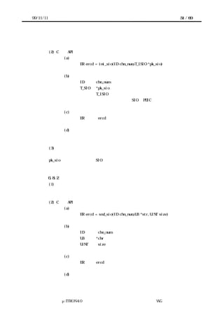 99/11/11                                                                    51 / 60




           デバイスを初期化し通信条件の設定を行う。


           (2) C 言語 API
                    (a) コーリングシーケンス
                          ER ercd = ini_sio(ID chn_num,T_ISIO *pk_sio)


                    (b) パラメータ
                          ID      chn_num          チャネル番号
                          T_SIO   *pk_sio          デバイス情報構造体
                                  T_ISIO の構造
                                             初期化する SIO の PDIC のデバイス情報構造体


                    (c) リターンパラメータ
                          ER       ercd            エラーコード


                    (d) エラーコード
                          （未定）


           (3) 機能
           自身が使用するセマフォや送受信バッファを用意する。
           pk_sio で指示される内容で SIO デバイスを初期化し、受信を有効にする。



           6.8.2 データ列送信
           (1) 概要
           指定されたデータ列を送信する。


           (2) C 言語 API
                    (a) コーリングシーケンス
                          ER ercd = snd_sio(ID chn_num,UB *str,UINT size)


                    (b) パラメータ
                          ID       chn_num         チャネル番号
                          UB      *chr             送信するデータ列へのポインタ
                          UINT     size            送信するデータ数


                    (c) リターンパラメータ
                          ER      ercd       エラーコード


                    (d) エラーコード
                          デバイス未初期化




                 μITRON4.0 仕様研究会 デバイス ラ
                                     ド イバ設計ガイ ラ
                                             ド イン WG
 