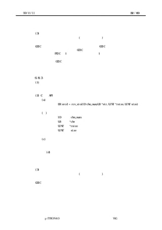 99/11/11                                                                       52 / 60




           (3) 機能
           デバイスが未初期化状態の場合は、(デバイス未初期化)でエラー終了する。
           送信機能使用セマフォを獲得する。
       GDIC の送信バッファに送信したデータを転送する。GDIC の送信バッファがフルにな
      った場合は、データ送信中ならば、GDIC の送信バッファが空くのを待つ。データ送信
      中で無い場合は、PDIC の 1 文字送信機能でデータを 1 つ送信して送信バッファが空く
      のを待つ。残りのデータ送信は割込みで実施する。
       全てのデータを GDIC の送信バッファに転送した場合は送信機能使用セマフォを解放
      して終了する。



           6.8.3 データ列受信
           (1) 概要
           要求したデータ長のデータを受信する。


           (2) C 言語 API
               (a) コーリングシーケンス
                          ER ercd = rcv_sio(ID chn_num,UB *str,UINT *rsize,UINT size)


               (ｂ) パラメータ
                          ID       chn_num         チャネル番号
                          UB      *chr             受信データ格納域へのポインタ
                          UINT    *rsize           実際に受信したデータ数
                          UINT     size            受信したいデータ数


               (c) リターンパラメータ
                          エラーコード


                    (d) エラーコード
                          デバイス未初期化
                          デバイスエラー発生


           (3) 機能
           デバイスが未初期化状態の場合は、(デバイス未初期化)でエラー終了する。
           送信機能使用セマフォを獲得する。
       GDIC の受信バッファに受信データがある場合は、ユーザのデータ格納域へ要求され
      たデータ数分データを転送する。要求されたデータ数に満たない場合は、要求された
      データ数分受信するか、エラーが発生するまで待つ。
           待っている場合のデータ受信は割込みハンドラで実施する。
       要求したデータ数を受信するか、受信エラーが発生した場合は、受信機能使用セマフ
      ォを解放して終了する。




                 μITRON4.0 仕様研究会 デバイス ラ
                                     ド イバ設計ガイ ラ
                                             ド イン WG
 