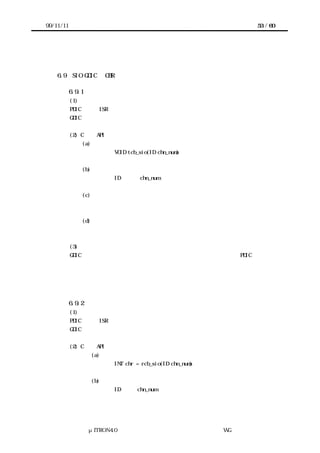 99/11/11                                                      53 / 60




    6.9    SIO GDIC の CBR 機能

           6.9.1 データ送信割込みコールバック
           (1) 概要
           PDIC の送信 ISR から実行されるコールバック処理。
           GDIC の送信バッファにデータが在る場合は次ぎのデータを送信する。


           (2) C 言語 API
               (a) コーリングシーケンス
                          VOID tcb_sio(ID chn_num)


               (b) パラメータ
                          ID       chn_num           チャネル番号


               (c) リターンパラメータ
                          なし


               (d) エラーコード
                          なし


           (3) 機能
       GDIC の送信バッファにデータがある場合は、次に用意されたデータを PDIC を経由し
      て送信する。
       送信バッファに充分な空きがあり、送信バッファ空きを待つタスクがある場合は、待
      っているタスクを起床する。



           6.9.2 データ受信割込みコールバック
           (1) 概要
           PDIC の受信 ISR から実行されるコールバック処理。
           GDIC の受信バッファにデータを格納する。


           (2) C 言語 API
                    (a) コーリングシーケンス
                          INT chr = rcb_sio(ID chn_num)


                    (b) パラメータ
                          ID      chn_num            チャネル番号




                 μITRON4.0 仕様研究会 デバイス ラ
                                     ド イバ設計ガイ ラ
                                             ド イン WG
 