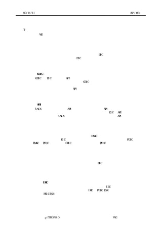 99/11/11                                             57 / 60




7   今後の課題
       本 WG ではこれまで、机上検討を中心にガイドライン作成作業を進めてきた。そのた
      め、実装検討例がほとんどなく、仕様の面でも導入効果の面でも未検討の部分が山積
      みされている。主な課題を以下に列挙する。


      ◇ 初期化手順
       デバイス毎の初期化や必要なリソースの確保を行う DIC コンポーネントについては、
      まだ全く検討されていない。また、DIC 自体の初期化やシステムへの登録手順も未定で
      ある。どの様な課題があるのかも含めて、実証検証で明らかにしていかなければなら
      ない。


      ◇ GDIC
       GDIC は、DIC の顔となる API をアプリケーションやミドルウェアに提供する重要な部
      品である。また、メーカから提供される GDIC には、そのデバイスの使い方の手本を示
      すという重要な教育的役割がある。にもかかわらず、その詳細はまだほとんど決まっ
      ていないといっても良い。特に API や命名規約などは、早急につめる必要がある。層
      内で情報をどの様に保持し、共有するかも課題の一つである。また、移植性の評価を
      行い、有効性を示す事も重要。


      ◇ API から見たデバイスのカテゴライズ
       UNIX ファイルシステムの API は、デバイスドライバの API としても良く使われる。
      しかし、必ずしも全てのデバイスに向いているわけではない。DIC の API の検討では、
      どの様なデバイスに UNIX 流が相応しく、どの様なデバイスには別の API が望ましいの
      かも重要な課題である。


      ◇ 複合デバイス
        デバイスには、複数を組み合わせて一つの機能を実現する物がある。例えば、大量の
      データを転送する必要がある多くのデバイスは DMAC と組み合わせて使われることが多
      い。このような場合の DIC のアーキテクチャも検討課題である。デバイスの PDIC から
      DMAC の PDIC を呼ぶ方法、GDIC から二つのデバイスの PDIC を順に呼ぶ方法等が考えら
      れるが、どれが良いかの判断は実証検証を待つ必要がある。


      ◇ 複数の同一デバイス
       同一システム上に同じデバイスが複数実装されたり、あるいは一つのチップに同一機
      能のデバイスが複数実装されている場合に、一つの DIC で全ての同一デバイスを制御
      できるようにコーディングする事は可能である。しかし、そのためのコーディングガ
      イドラインは未検討。特に、複数に対応する事によるオーバヘッドが問題となる可能
      性がある。


      ◇ 複合 IRC
       システムによっては、割込み信号の本数を確保するため、IRC を複数組み合わせて繋
      ぐ場合がある。このような場合、それぞれの IRC の PDIC ISR を組み合わせるだけで良
      いのか、PDIC ISR に何らかの変更が必要となるのかが現状では明らかになっていない。
      実例を集め、それに基づいて検討を進めなくてはならない。




               μITRON4.0 仕様研究会 デバイス ラ
                                   ド イバ設計ガイ ラ
                                           ド イン WG
 
