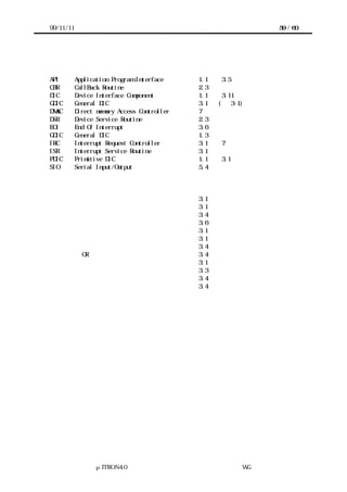 99/11/11                                                     59 / 60




略語集

API        Application Program Interface     1.1 節，3.5 節
CBR        CallBack Routine                  2.3 節
DIC        Device Interface Component        1.1 節，3.11 節
GDIC       General DIC                       3.1 節 (図 3-1)
DMAC       Direct memory Access Controller   7章
DSR        Device Service Routine            2.3 節
EOI        End Of Interrupt                  3.6 節
GDIC       General DIC                       1.3 節
IRC        Interrupt Request Controller      3.1 節，7 章
ISR        Interrupt Service Routine         3.1 節
PDIC       Primitive DIC                     1.1 節，3.1 節
SIO        Serial Input/Output               5.4 節


用語集
アクセスインタフェース                                  3.1 節
移植者                                          3.1 節
エッジトリガ                                       3.4 節
サービス中フラグ                                     3.6 節
システムインタフェースレイヤー                              3.1 節
システム提供関数群                                    3.1 節
レベル                                          3.4 節
ワイヤード OR                                     3.4 節
割込みシステム                                      3.1 節
割込みハンドラ                                      3.3 節
割込み入力ライン                                     3.4 節
割込み要求ライン                                     3.4 節




                  μITRON4.0 仕様研究会 デバイス ラ
                                      ド イバ設計ガイ ラ
                                              ド イン WG
 