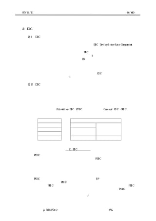 99/11/11                                                 6 / 60




2   DIC の基本アーキテクチャ

    2.1    DIC とは？
       ソフトウェアからデバイスのアクセスを容易にするためのインタフェースソフトウェ
      アで、このガイドラインに従って構築されたものを、DIC（Device Interface Component）
      と呼ぶ。
       リアルタイムカーネルを用いる場合には、DIC はカーネル上に構築され、アプリケー
      ションから直接呼び出されるのが基本であり（図 1 中）、デバイスの違いを隠蔽する
      ことが一義的な目的ではない。すなわち、OS ないしは上位のソフトウェア部品に対し
      てデバイスの抽象化を提供することを一義的な目的とはしていない。デバイスの違い
      を隠蔽しないことは、逆に言うと、デバイスの特徴を引き出せることを意味する。
       もちろん、アプリケーションからは上位のソフトウェア部品（例えば、ファイルシス
      テムやプロトコルスタック）のみを呼び出す場合には、DIC はアプリケーションから直
      接呼び出されることはない（図 1 右）。

    2.2    DIC の階層モデル
       一般に、デバイスを扱うソフトウェアモジュールはカーネルの機能を必要とするため、
      カーネルに依存せずに記述することはできない。一方で、デバイスを扱う最低限のイ
      ンタフェースソフトウェアは、プロセッサやカーネルに依存せずに記述できることが
      望まれる。そこで、デバイスを扱うソフトウェアモジュールを、カーネルに依存せず
      に記述でき、デバイスに対する最低限のインタフェースのみを提供するモジュールと、
      それに対して機能を追加するモジュールに分割して構築する方針をとる。このガイド
      ラインでは、前者を Primitive DIC（PDIC）と呼び、後者を General DIC（GDIC）と呼
      ぶ。


               ＧＤＩＣ                        ＧＤＩＣ
               ＧＤＩＣ              ＧＤＩＣ
                                             高機能なデバイス
               ＧＤＩＣ           低機能なデバイス
                                               のＰＤＩＣ
               ＰＤＩＣ             のＰＤＩＣ

               デバイス              デバイス             デバイス



                          図 2. DIC の階層構造

       PDIC は、デバイスのハードウェアが持つ機能をそのまま提供し、ソフトウェアによ
      る機能追加をしないことを基本とする。具体的には、PDIC 以下の階層では、デバイス
      に関する以下のような事項のみを隠蔽するのを基本とする。
           ・デバイスのレジスタ構成やビット割付け
           ・デバイスへのコマンドのビットパターン
           ・プロセッサとデバイスの接続方法
       PDIC は、デバイスを提供する半導体メーカ（または IP ベンダ）が提供するのが望ま
      しいという考え方から、PDIC を通してデバイスのすべての機能を扱えるのが理想的で
      ある。また、PDIC をカーネルを用いない場合にも適用できるものとするために、PDIC
      ではカーネルの持つタスク管理機能を用いないこととする。したがって、PDIC の中で
      待ち状態になることはできない。それに対して、カーネルの機能であっても、カーネ
      ルがない場合も容易に実現できる割込みの禁止/許可などは用いる（用いずに記述する




               μITRON4.0 仕様研究会 デバイス ラ
                                   ド イバ設計ガイ ラ
                                           ド イン WG
 