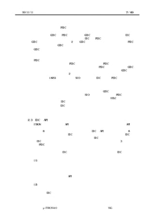 99/11/11                                               7 / 60




      ことは困難であろう）。PDIC を、プロセッサやカーネルに依存せずに記述するための
      ガイドラインについては、４章で述べる。
        それに対して GDIC は、PDIC ないしは他の GDIC の上に構築され、下の階層の DIC に
      対して機能を追加するものである。すなわち DIC は、PDIC を最下位層とし、その上に
      GDIC を重ねた階層構造を取る   （図 2 左） GDIC がデバイスをアクセスする場合には PDIC
                                。
      を経由することとし、GDIC が直接デバイスをアクセスしてはならない。
       GDIC は、プロセッサには依存しないのに対して、内部で待ち状態に入る場合がある
      など、一般にはカーネルの機能に依存する。そのため、異なるリアルタイムカーネル
      上で利用する場合には、改造が必要になる。
       PDIC は、デバイスのハードウェアが持つ機能をそのまま提供することを基本として
      いるため、低機能なデバイスの PDIC と高機能なデバイスの PDIC では、提供するサー
      ビスのレベルが異なる。そのため、高機能なデバイスの PDIC の上に構築された GDIC
      を低機能なデバイスに適用する場合には、デバイスの機能差を埋めるための GDIC が必
      要になる場合が考えられる（図 2 右）。
       一例として、i8251 のような単純な SIO デバイス用の DIC の場合、PDIC では「文字を
      受信していれば、その文字を取り出す」「送信バッファが空いていれば、文字を送信
      バッファに書き込む」「文字を受信したことを通知する」「送信バッファに空きがで
      きたことを通知する」といった基本的な機能のみを提供し、パケット単位のバッファ
      リングや文字の送受信を待つ機能などは、その上に構築する GDIC に持たせる。ハード
      ウェアでバッファリング機能を持つ高機能な SIO デバイスの場合には、PDIC レベルで
      バッファリング機能を提供することになる。さらにそれらの上に、HDLC などの通信プ
      ロトコルをサポートする DIC を載せることもできる。
       ただし、以上で述べた DIC の階層構造は、あくまでもデバイスを扱うソフトウェアモ
      ジュールを設計する上でのモデルであって、実装においては複数の階層を併合して最
      適化してもよい。

    2.3    DIC の API の枠組み
       ITRON 仕様共通規定では、API を「サービスコール」「コールバック」「静的 API」
      「パラメータとリターンパラメータ」「データ型」「定数」「マクロ」「ヘッダファ
      イル」の 8 つの要素で構成されるものとしており、DIC の API もこれに準拠する。8 つ
      の構成要素の中で、ここでは、DIC の機能を呼び出すためのサービスコールと、DIC か
      ら事象を通知するためのコールバックについて扱う。DIC の階層モデルを考えあわせる
      と、DIC と上下の階層のソフトウェア（またはハードウェア）との関係は図 3 のように
      なる。PDIC においては、デバイスに対するアクセスが下の階層へのサービスコールに、
      割込みが下の階層からのコールバックに対応する。
       処理の流れに着目して、DIC のサービスを以下のパターンに分類する。DIC のドキュ
      メントでは、どのサービスがどの分類に属するかを明記しなければならない。
           (1) 即時完了型サービス
             サービスを要求すると、即時に（おおよそ、カーネルのタスク切替え時間の数倍
            以下の時間で）完了するようなサービス。ポーリングによる待ちが含まれる可能性
            はあるが、他のタスクへ切り替えた方が良いような長い待ちは含まない。
             即時完了型のサービスの API は、即時完了型の処理要求を行うサービスコールで
            構成される。
           (2) 同期型サービス
             サービスの完了までに時間がかかるか、他のサービス要求と同期する必要がある
            ために、DIC 内でカーネルのタスク管理機能を用いて待ち合わせる必要があるよう




               μITRON4.0 仕様研究会 デバイス ラ
                                   ド イバ設計ガイ ラ
                                           ド イン WG
 