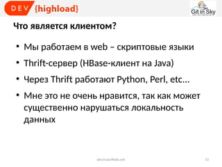 Что является клиентом?
●

Мы работаем в web – скриптовые языки

●

Thrift-сервер (HBase-клиент на Java)

●

Через Thrift работают Python, Perl, etc...

●

Мне это не очень нравится, так как может
существенно нарушаться локальность
данных

dev.it-portfolio.net

13

 