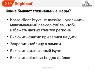Какие бывают специальные меры?
●

hbase.client.keyvalue.maxsize – увеличить
максимальный размер файла, чтобы
избежать частых сплитов региона

●

Включить сжатие при записи на диск

●

Закрепить таблицу в памяти

●

Включить отложенный fsync

●

Включить block cache для файлов
dev.it-portfolio.net

16

 