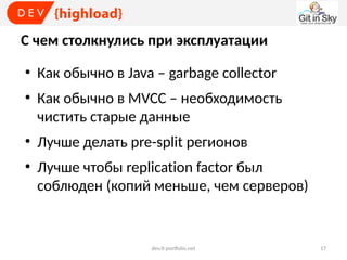 С чем столкнулись при эксплуатации
●

●

●

●

Как обычно в Java – garbage collector
Как обычно в MVCC – необходимость
чистить старые данные
Лучше делать pre-split регионов
Лучше чтобы replication factor был
соблюден (копий меньше, чем серверов)

dev.it-portfolio.net

17

 