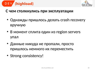 С чем столкнулись при эксплуатации
●

●

●

●

Однажды пришлось делать crash recovery
вручную
В момент сплита один из region servers
упал
Данные никуда не пропали, просто
пришлось немного их переместить
Strong consistency!
dev.it-portfolio.net

18

 