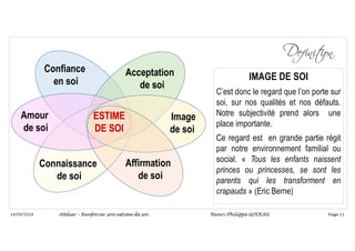 Page 11
14/09/2018
Confiance
en soi
Acceptation
de soi
Image
de soi
Amour
de soi
ESTIME
DE SOI
Affirmation
de soi
Connaissance
de soi
IMAGE DE SOI
C’est donc le regard que l’on porte sur
soi, sur nos qualités et nos défauts.
Notre subjectivité prend alors une
place importante.
Ce regard est en grande partie régit
par notre environnement familial ou
social. « Tous les enfants naissent
princes ou princesses, se sont les
parents qui les transforment en
crapauds » (Eric Berne)
Atelier – Renforcer son estime de soi Henri-Philippe GODEAU
 