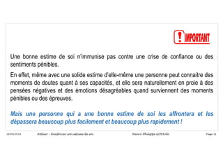 Page 31
14/09/2018
Une bonne estime de soi n’immunise pas contre une crise de confiance ou des
sentiments pénibles.
En effet, même avec une solide estime d’elle-même une personne peut connaitre des
moments de doutes quant à ses capacités, et elle sera naturellement en proie à des
pensées négatives et des émotions désagréables quand surviennent des moments
pénibles ou des épreuves.
Mais une personne qui a une bonne estime de soi les affrontera et les
dépassera beaucoup plus facilement et beaucoup plus rapidement !
Atelier – Renforcer son estime de soi Henri-Philippe GODEAU
 