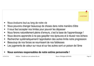 Page 32
14/09/2018
 Nous évoluons tout au long de notre vie
 Nous pouvons changer beaucoup de choses dans notre manière d’être
 Il nous faut accepter nos limites pour pouvoir les dépasser
 Nous ferons naturellement pleins d’erreurs, c’est la base de l’apprentissage !
 Nous devons apprendre à ne pas gaspiller nos épreuves et à réussir nos échecs
 Rechercher systématiquement l’approbation des autres limite notre progression
 Beaucoup de nos forces se nourrissent de nos faiblesses
 Les jugements de valeur sur nous et sur les autres sont un poison de l’âme
 Nous sommes responsables de notre estime personnelle !
Atelier – Renforcer son estime de soi Henri-Philippe GODEAU
 