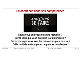 Page 37
14/09/2018
La confiance dans ses compétences
Savez vous que vous êtes une merveille ?
Savez vous que vous avez des talents uniques ?
Savez vous que vous avez les ressources pour réussir ?
J’ai le droit de me tromper et de prendre des risques !
Atelier – Renforcer son estime de soi Henri-Philippe GODEAU
 