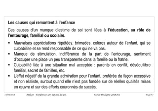 Page 47
14/09/2018
Les causes qui remontent à l’enfance
Ces causes d’un manque d’estime de soi sont liées à l’éducation, au rôle de
l’entourage, familial ou scolaire.
 Mauvaises appréciations répétées, brimades, colères autour de l’enfant, qui se
culpabilise et se rend responsable de ce qui ne va pas.
 Manque de stimulation, indifférence de la part de l’entourage, sentiment
d’occuper une place un peu transparente dans la famille ou la fratrie.
 Culpabilité liée à une situation mal acceptée : parents en conflit, déséquilibre
familial, secret de familles, etc.
 L’effet négatif de la grande admiration pour l’enfant, proférée de façon excessive
et non réaliste, surtout quand elle n’est pas fondée sur de réelles qualités mises
en œuvre et sur des efforts couronnés de succès.
Atelier – Renforcer son estime de soi Henri-Philippe GODEAU
 