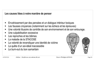 Page 48
14/09/2018
Les causes liées à notre manière de penser
 Envahissement par des pensées et un dialogue intérieur toxiques
 Les fausses croyances (notamment sur les échecs et les épreuves)
 Une volonté illusoire de contrôle de son environnement et de son entourage.
 Une culpabilisation excessive
 Les reproches et les blâmes
 La maladie de la STACOSE
 La volonté de revendiquer une identité de victime
 La quête d’un soi-idéal inaccessible
 Le burn-out du bon samaritain
Atelier – Renforcer son estime de soi Henri-Philippe GODEAU
 
