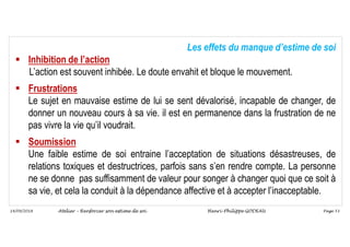 Page 53
14/09/2018
Les effets du manque d’estime de soi
 Inhibition de l’action
L’action est souvent inhibée. Le doute envahit et bloque le mouvement.
 Frustrations
Le sujet en mauvaise estime de lui se sent dévalorisé, incapable de changer, de
donner un nouveau cours à sa vie. il est en permanence dans la frustration de ne
pas vivre la vie qu’il voudrait.
 Soumission
Une faible estime de soi entraine l’acceptation de situations désastreuses, de
relations toxiques et destructrices, parfois sans s’en rendre compte. La personne
ne se donne pas suffisamment de valeur pour songer à changer quoi que ce soit à
sa vie, et cela la conduit à la dépendance affective et à accepter l’inacceptable.
Atelier – Renforcer son estime de soi Henri-Philippe GODEAU
 