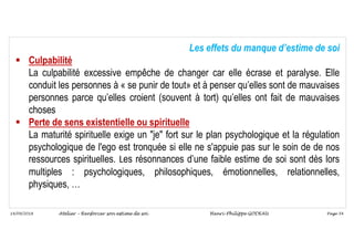 Page 54
14/09/2018
Les effets du manque d’estime de soi
 Culpabilité
La culpabilité excessive empêche de changer car elle écrase et paralyse. Elle
conduit les personnes à « se punir de tout» et à penser qu’elles sont de mauvaises
personnes parce qu’elles croient (souvent à tort) qu’elles ont fait de mauvaises
choses
 Perte de sens existentielle ou spirituelle
La maturité spirituelle exige un "je" fort sur le plan psychologique et la régulation
psychologique de l'ego est tronquée si elle ne s'appuie pas sur le soin de de nos
ressources spirituelles. Les résonnances d’une faible estime de soi sont dès lors
multiples : psychologiques, philosophiques, émotionnelles, relationnelles,
physiques, …
Atelier – Renforcer son estime de soi Henri-Philippe GODEAU
 