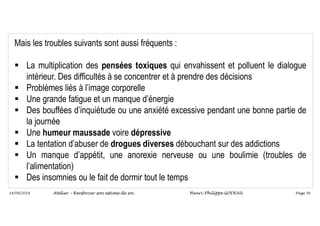 Page 56
14/09/2018
Mais les troubles suivants sont aussi fréquents :
 La multiplication des pensées toxiques qui envahissent et polluent le dialogue
intérieur. Des difficultés à se concentrer et à prendre des décisions
 Problèmes liés à l’image corporelle
 Une grande fatigue et un manque d’énergie
 Des bouffées d’inquiétude ou une anxiété excessive pendant une bonne partie de
la journée
 Une humeur maussade voire dépressive
 La tentation d’abuser de drogues diverses débouchant sur des addictions
 Un manque d’appétit, une anorexie nerveuse ou une boulimie (troubles de
l’alimentation)
 Des insomnies ou le fait de dormir tout le temps
Atelier – Renforcer son estime de soi Henri-Philippe GODEAU
 