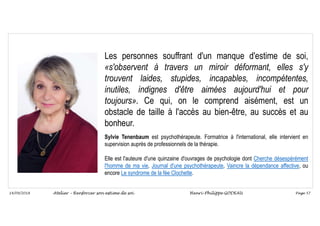Page 57
14/09/2018
Les personnes souffrant d'un manque d'estime de soi,
«s'observent à travers un miroir déformant, elles s'y
trouvent laides, stupides, incapables, incompétentes,
inutiles, indignes d'être aimées aujourd'hui et pour
toujours». Ce qui, on le comprend aisément, est un
obstacle de taille à l'accès au bien-être, au succès et au
bonheur.
Sylvie Tenenbaum est psychothérapeute. Formatrice à l'international, elle intervient en
supervision auprès de professionnels de la thérapie.
Elle est l'auteure d'une quinzaine d'ouvrages de psychologie dont Cherche désespérément
l'homme de ma vie, Journal d'une psychothérapeute, Vaincre la dépendance affective, ou
encore Le syndrome de la fée Clochette.
Atelier – Renforcer son estime de soi Henri-Philippe GODEAU
 