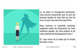 Page
062
14/09/2018
La vie étant un changement permanent,
nous devons comprendre que ce sont les
diverses facette de notre être qui font de
nous ce que nous sommes aujourd'hui.
Nous sommes un ensemble complexe
englobant toutes les dimensions de notre
existence passée, de notre présent et de
notre potentiel de développement futur !
Et nous avons de la valeur par le simple
fait d’être vivant …
Atelier – Renforcer son estime de soi Henri-Philippe GODEAU
 