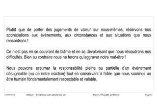 Page 65
14/09/2018
Plutôt que de porter des jugements de valeur sur nous-mêmes, réservons nos
appréciations aux évènements, aux circonstances et aux situations que nous
rencontrons !
Ce n’est pas en se couvrant de blâme et en se dévalorisant que nous résoudrons nos
difficultés. Bien au contraire nous ne ferons qu’aggraver notre mal-être !
Nous pouvons assumer la responsabilité pleine ou partielle d’un évènement
désagréable (ou de notre inaction) tout en conservant à l’idée que nous sommes un
être humain fondamentalement respectable et valable.
Atelier – Renforcer son estime de soi Henri-Philippe GODEAU
 