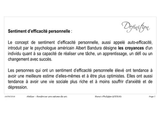Page 7
14/09/2018
Sentiment d’efficacité personnelle :
Le concept de sentiment d’efficacité personnelle, aussi appelé auto-efficacité,
introduit par le psychologue américain Albert Bandura désigne les croyances d'un
individu quant à sa capacité de réaliser une tâche, un apprentissage, un défi ou un
changement avec succès.
Les personnes qui ont un sentiment d’efficacité personnelle élevé ont tendance à
avoir une meilleure estime d’elles-mêmes et à être plus optimistes. Elles ont aussi
tendance à avoir une vie sociale plus riche et à moins souffrir d'anxiété et de
dépression.
Atelier – Renforcer son estime de soi Henri-Philippe GODEAU
 