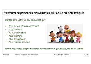 Page 76
14/09/2018
S’entourer de personnes bienveillantes, fuir celles qui sont toxiques
Gardez dans votre vie des personnes qui :
- Vous aiment et vous apprécient
- Vous motivent
- Vous encouragent
- Vous inspirent
- Vous enrichissent
- Vous rendent heureux
Si vous connaissez des personnes qui ne font rien de ce qui précède, laissez les partir !
Atelier – Renforcer son estime de soi Henri-Philippe GODEAU
 