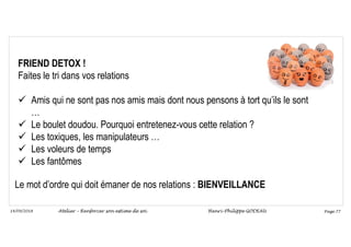 Page 77
14/09/2018
FRIEND DETOX !
Faites le tri dans vos relations
 Amis qui ne sont pas nos amis mais dont nous pensons à tort qu’ils le sont
…
 Le boulet doudou. Pourquoi entretenez-vous cette relation ?
 Les toxiques, les manipulateurs …
 Les voleurs de temps
 Les fantômes
Le mot d’ordre qui doit émaner de nos relations : BIENVEILLANCE
Atelier – Renforcer son estime de soi Henri-Philippe GODEAU
 